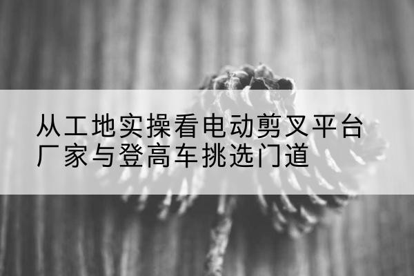碧江电动剪叉升降平台厂家-从工地实操看电动剪叉平台厂家与登高车挑选门道
