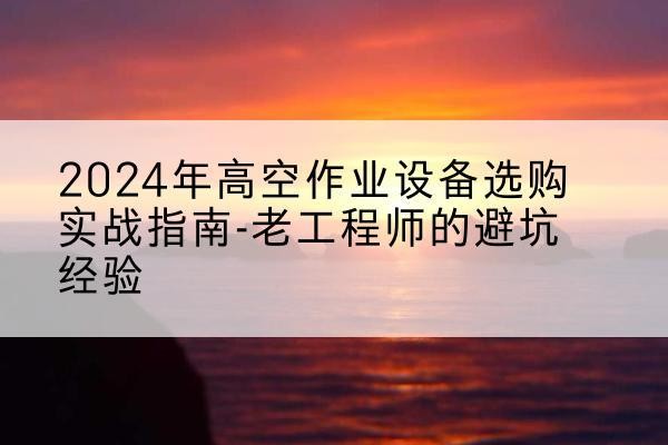 碧江高空作业升降机厂家推荐-2024年高空作业设备选购实战指南-老工程师的避坑经验