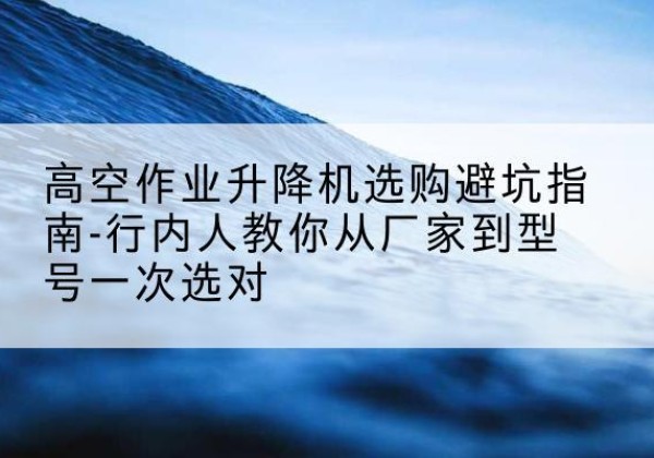碧江升降平台厂家-高空作业升降机选购避坑指南-行内人教你从厂家到型号一次选对