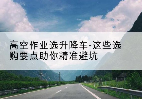 碧江升降车厂家-高空作业选升降车-这些选购要点助你*避坑