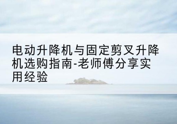 碧江电动升降机怎么选-电动升降机与固定剪叉升降机选购指南-老师傅分享实用经验