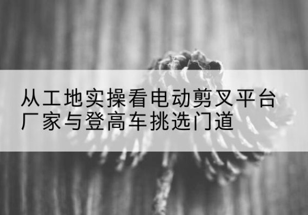 碧江电动剪叉升降平台厂家-从工地实操看电动剪叉平台厂家与登高车挑选门道