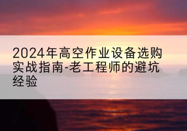 碧江高空作业升降机厂家推荐-2024年高空作业设备选购实战指南-老工程师的避坑经验